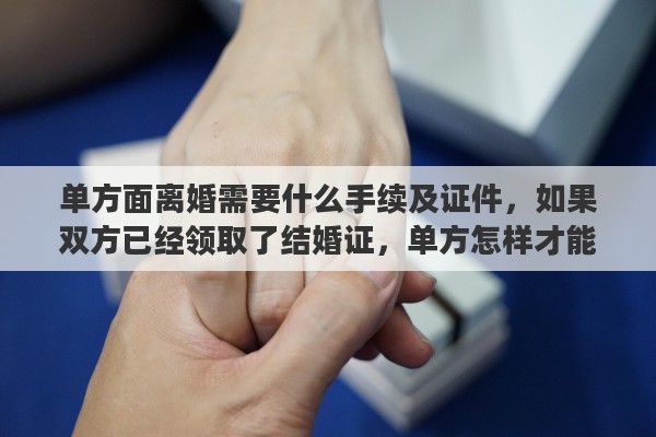 单方面离婚需要什么手续及证件，如果双方已经领取了结婚证，单方怎样才能办理离婚手续