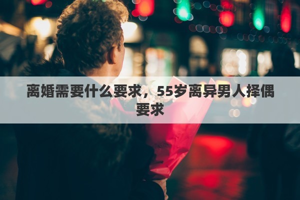 离婚需要什么要求，55岁离异男人择偶要求