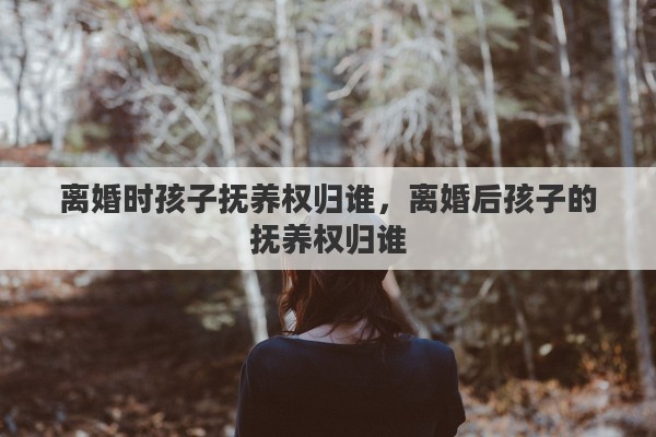 离婚时孩子抚养权归谁，离婚后孩子的抚养权归谁