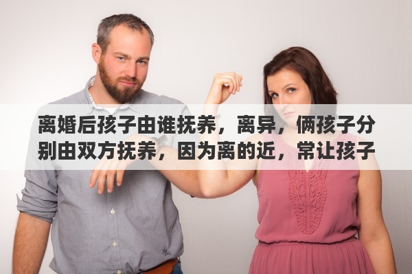 离婚后孩子由谁抚养，离异，俩孩子分别由双方抚养，因为离的近，常让孩子往来合适吗？怎么对小孩比较好