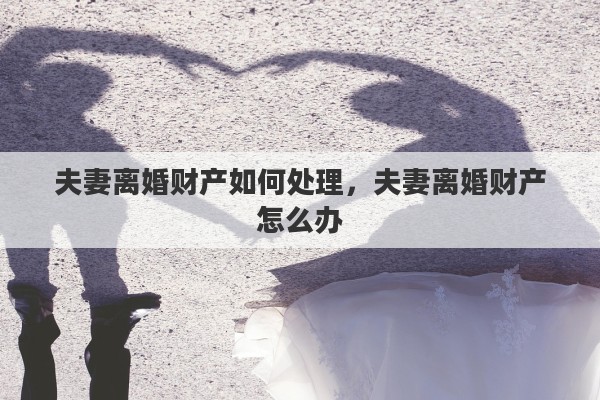 夫妻离婚财产如何处理，夫妻离婚财产怎么办