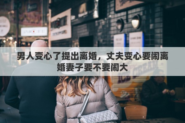 男人变心了提出离婚，丈夫变心要闹离婚妻子要不要闹大