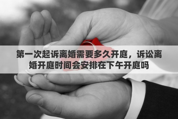 第一次起诉离婚需要多久开庭，诉讼离婚开庭时间会安排在下午开庭吗
