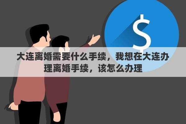 大连离婚需要什么手续，我想在大连办理离婚手续，该怎么办理