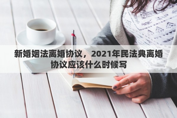 新婚姻法离婚协议，2021年民法典离婚协议应该什么时候写
