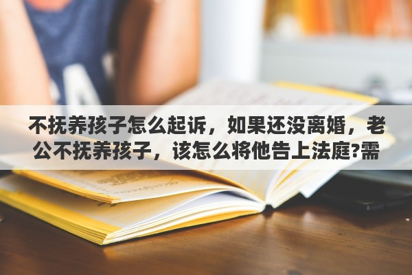 不抚养孩子怎么起诉，如果还没离婚，老公不抚养孩子，该怎么将他告上法庭?需要哪些证据