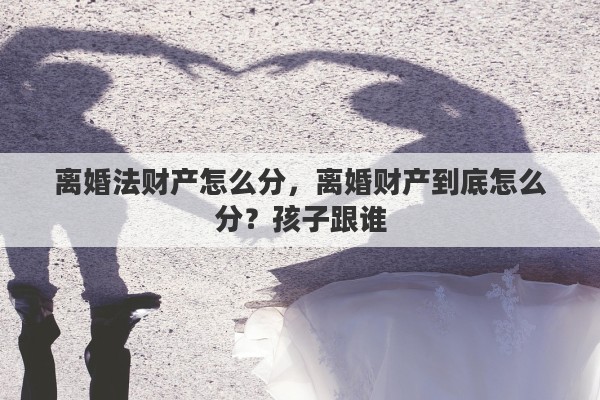 离婚法财产怎么分，离婚财产到底怎么分？孩子跟谁