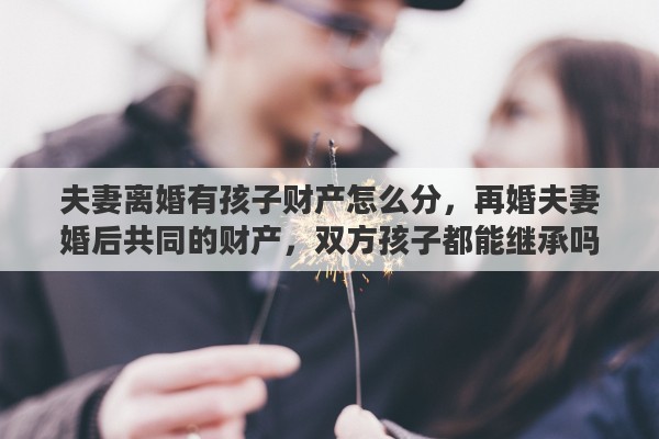 夫妻离婚有孩子财产怎么分，再婚夫妻婚后共同的财产，双方孩子都能继承吗