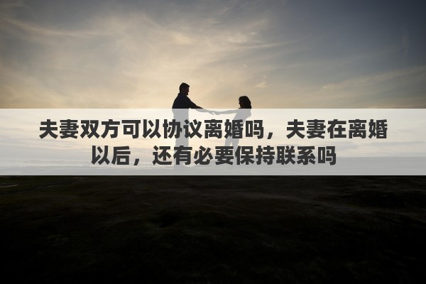 夫妻双方可以协议离婚吗，夫妻在离婚以后，还有必要保持联系吗