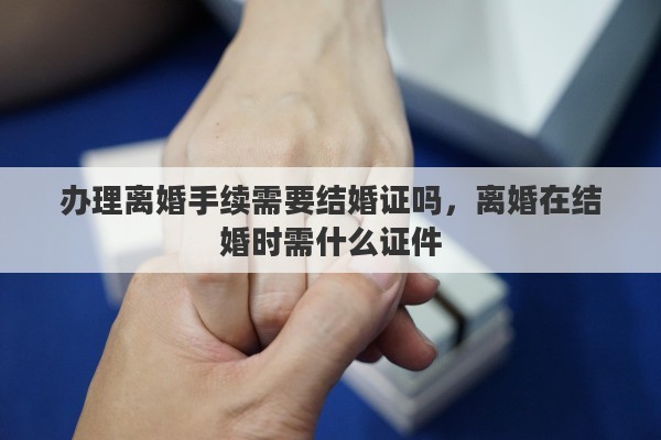 办理离婚手续需要结婚证吗，离婚在结婚时需什么证件