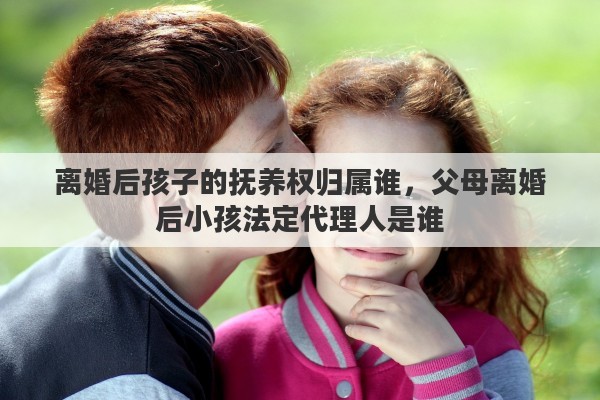 离婚后孩子的抚养权归属谁，父母离婚后小孩法定代理人是谁