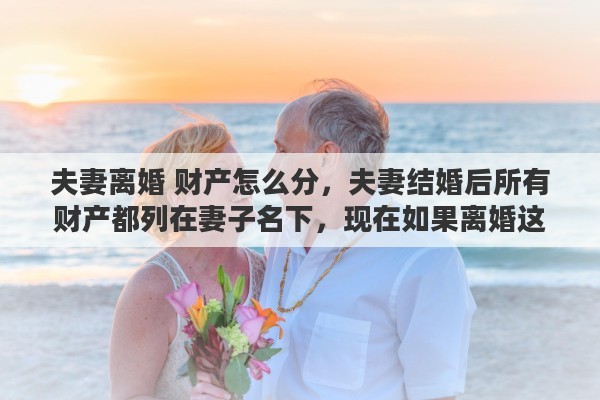 夫妻离婚 财产怎么分，夫妻结婚后所有财产都列在妻子名下，现在如果离婚这些财产如何算