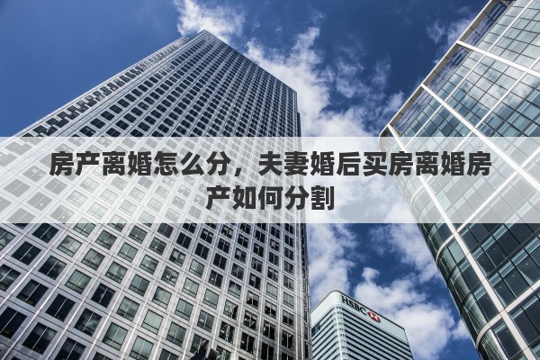房产离婚怎么分，夫妻婚后买房离婚房产如何分割