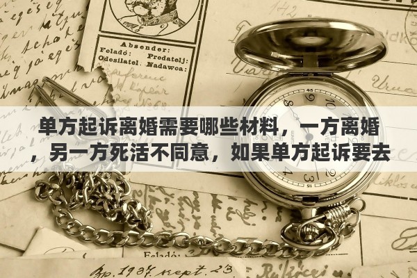 单方起诉离婚需要哪些材料，一方离婚，另一方死活不同意，如果单方起诉要去哪起诉？需要准备哪些材料