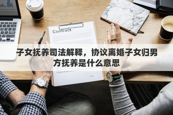 子女抚养司法解释，协议离婚子女归男方抚养是什么意思