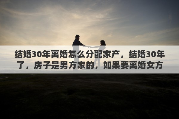 结婚30年离婚怎么分配家产，结婚30年了，房子是男方家的，如果要离婚女方能不能分到房呢