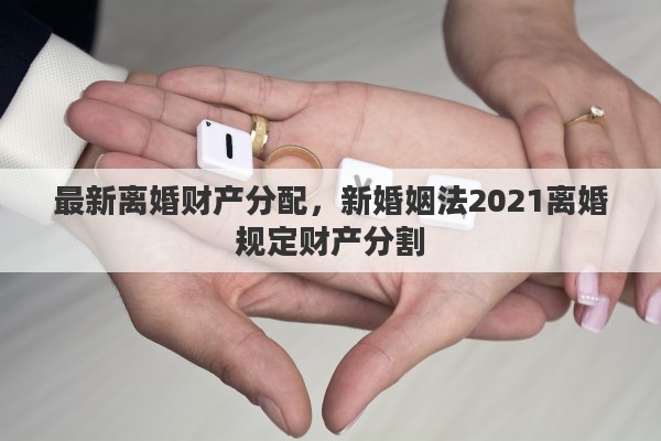 最新离婚财产分配，新婚姻法2021离婚规定财产分割