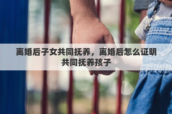 离婚后子女共同抚养，离婚后怎么证明共同抚养孩子