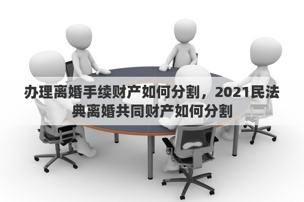 办理离婚手续财产如何分割，2021民法典离婚共同财产如何分割