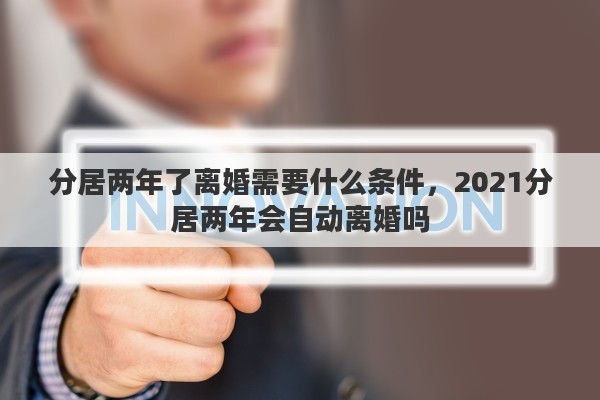 分居两年了离婚需要什么条件，2021分居两年会自动离婚吗