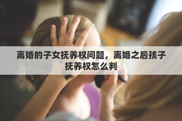 离婚的子女抚养权问题，离婚之后孩子抚养权怎么判