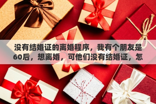 没有结婚证的离婚程序，我有个朋友是60后，想离婚，可他们没有结婚证，怎么离婚