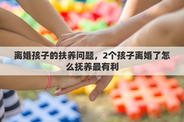 离婚孩子的扶养问题，2个孩子离婚了怎么抚养最有利