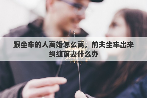 跟坐牢的人离婚怎么离，前夫坐牢出来纠缠前妻什么办