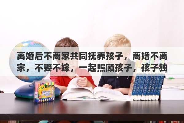 离婚后不离家共同抚养孩子，离婚不离家，不娶不嫁，一起照顾孩子，孩子独立再离开，好吗