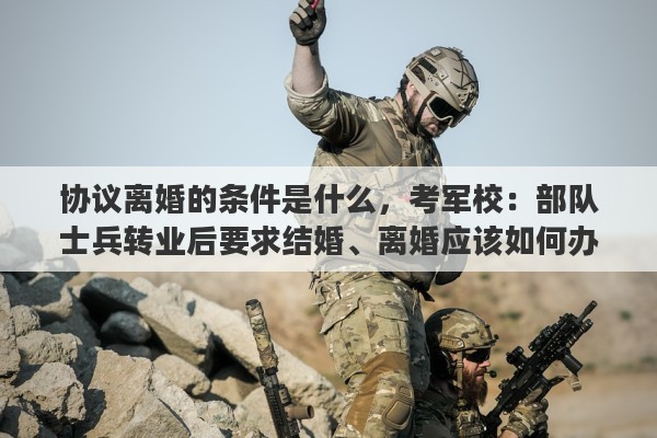 协议离婚的条件是什么，考军校：部队士兵转业后要求结婚、离婚应该如何办理