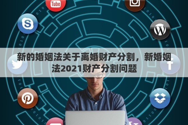 新的婚姻法关于离婚财产分割，新婚姻法2021财产分割问题