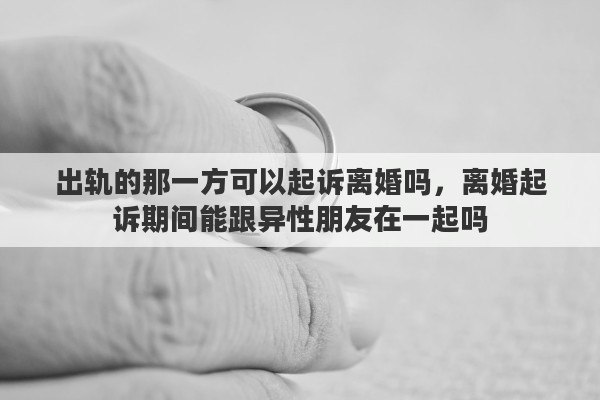 出轨的那一方可以起诉离婚吗，离婚起诉期间能跟异性朋友在一起吗