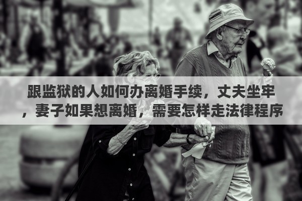 跟监狱的人如何办离婚手续，丈夫坐牢，妻子如果想离婚，需要怎样走法律程序