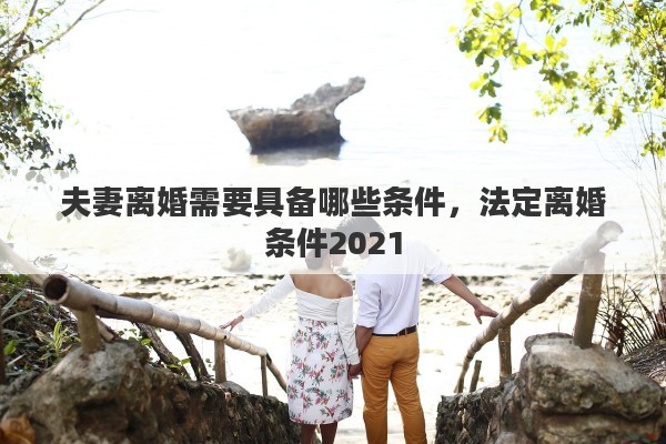 夫妻离婚需要具备哪些条件，法定离婚条件2021