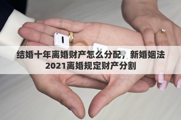 结婚十年离婚财产怎么分配，新婚姻法2021离婚规定财产分割