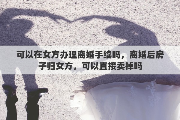 可以在女方办理离婚手续吗，离婚后房子归女方，可以直接卖掉吗