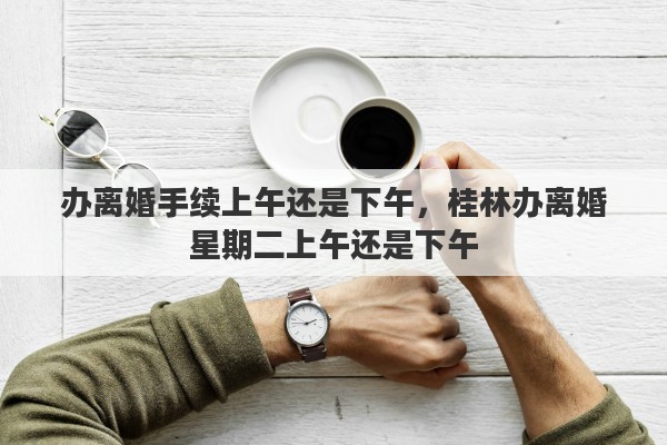办离婚手续上午还是下午，桂林办离婚星期二上午还是下午