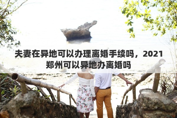 夫妻在异地可以办理离婚手续吗，2021郑州可以异地办离婚吗