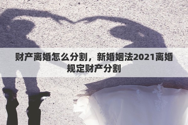 财产离婚怎么分割，新婚姻法2021离婚规定财产分割