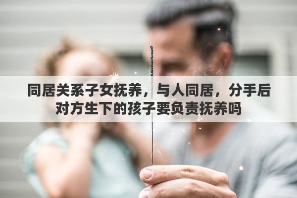 同居关系子女抚养，与人同居，分手后对方生下的孩子要负责抚养吗