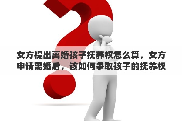 女方提出离婚孩子抚养权怎么算，女方申请离婚后，该如何争取孩子的抚养权
