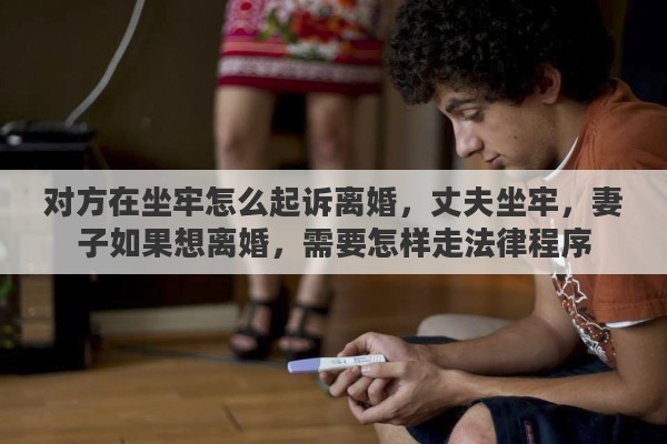 对方在坐牢怎么起诉离婚，丈夫坐牢，妻子如果想离婚，需要怎样走法律程序