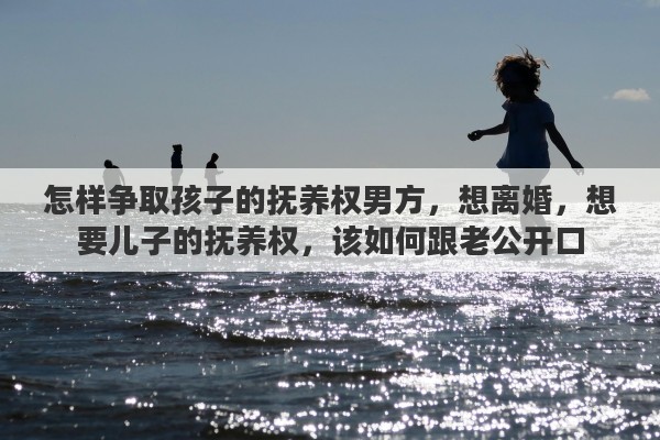 怎样争取孩子的抚养权男方，想离婚，想要儿子的抚养权，该如何跟老公开口