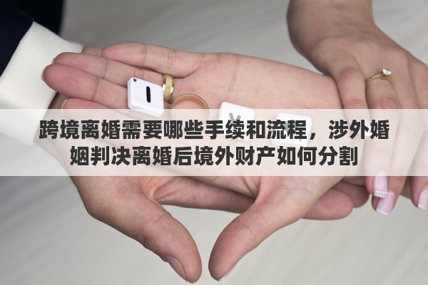 跨境离婚需要哪些手续和流程，涉外婚姻判决离婚后境外财产如何分割