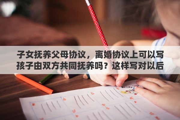 子女抚养父母协议，离婚协议上可以写孩子由双方共同抚养吗？这样写对以后有什么影响吗
