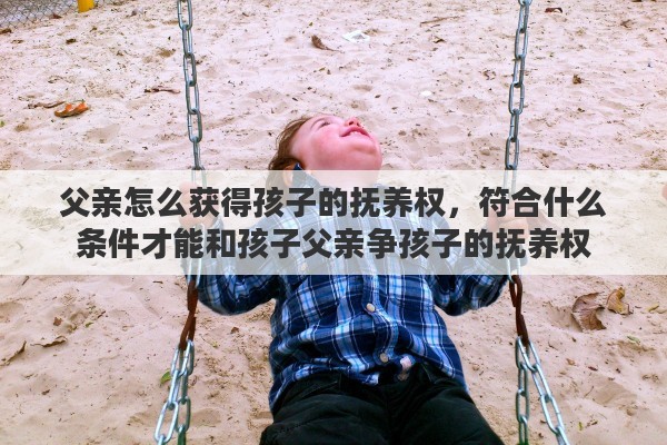 父亲怎么获得孩子的抚养权，符合什么条件才能和孩子父亲争孩子的抚养权