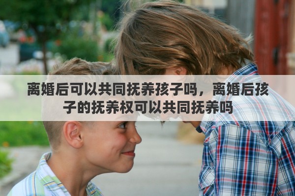 离婚后可以共同抚养孩子吗，离婚后孩子的抚养权可以共同抚养吗
