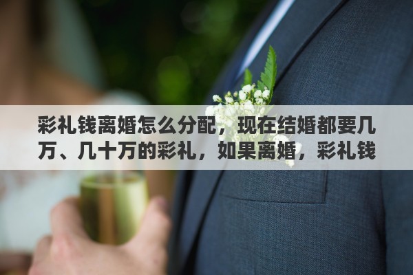 彩礼钱离婚怎么分配，现在结婚都要几万、几十万的彩礼，如果离婚，彩礼钱怎么退