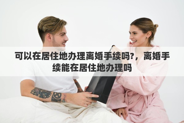 可以在居住地办理离婚手续吗?，离婚手续能在居住地办理吗