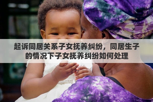 起诉同居关系子女抚养纠纷，同居生子的情况下子女抚养纠纷如何处理